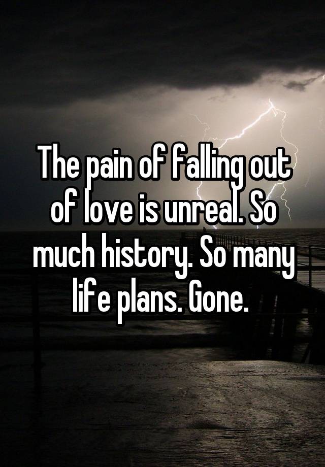 The pain of falling out of love is unreal. So much history. So many life plans. Gone. 