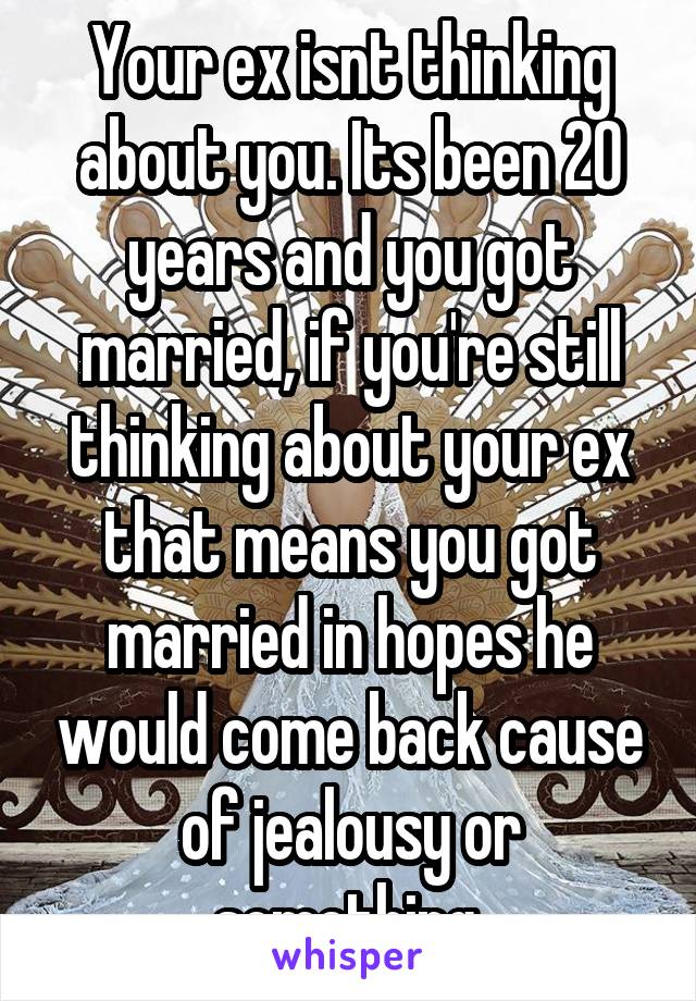 Your ex isnt thinking about you. Its been 20 years and you got married, if you're still thinking about your ex that means you got married in hopes he would come back cause of jealousy or something.