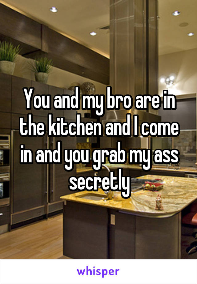 You and my bro are in the kitchen and I come in and you grab my ass secretly