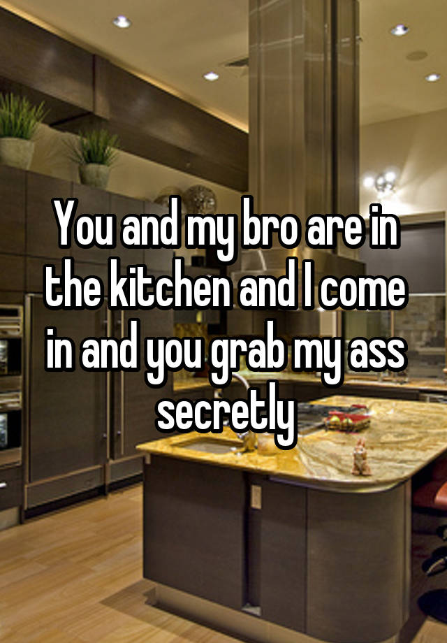 You and my bro are in the kitchen and I come in and you grab my ass secretly