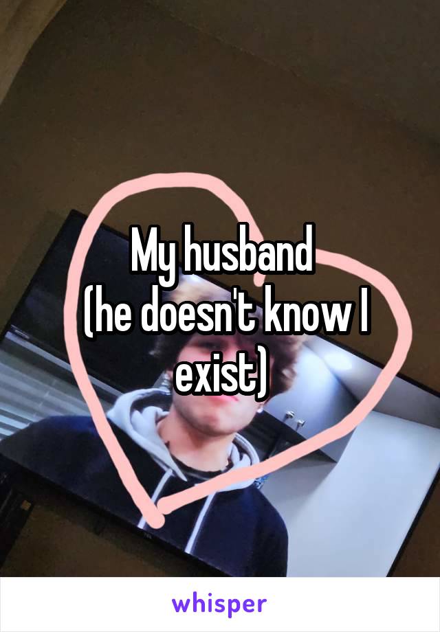 My husband
 (he doesn't know I exist)