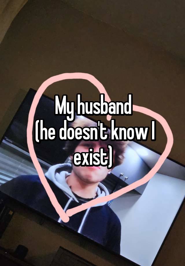 My husband
 (he doesn't know I exist)