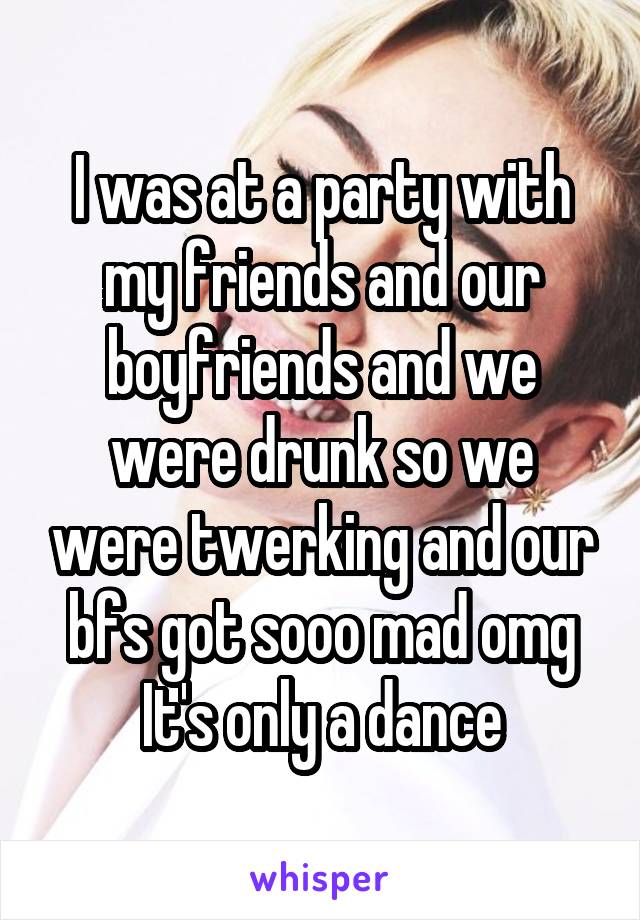 I was at a party with my friends and our boyfriends and we were drunk so we were twerking and our bfs got sooo mad omg
It's only a dance