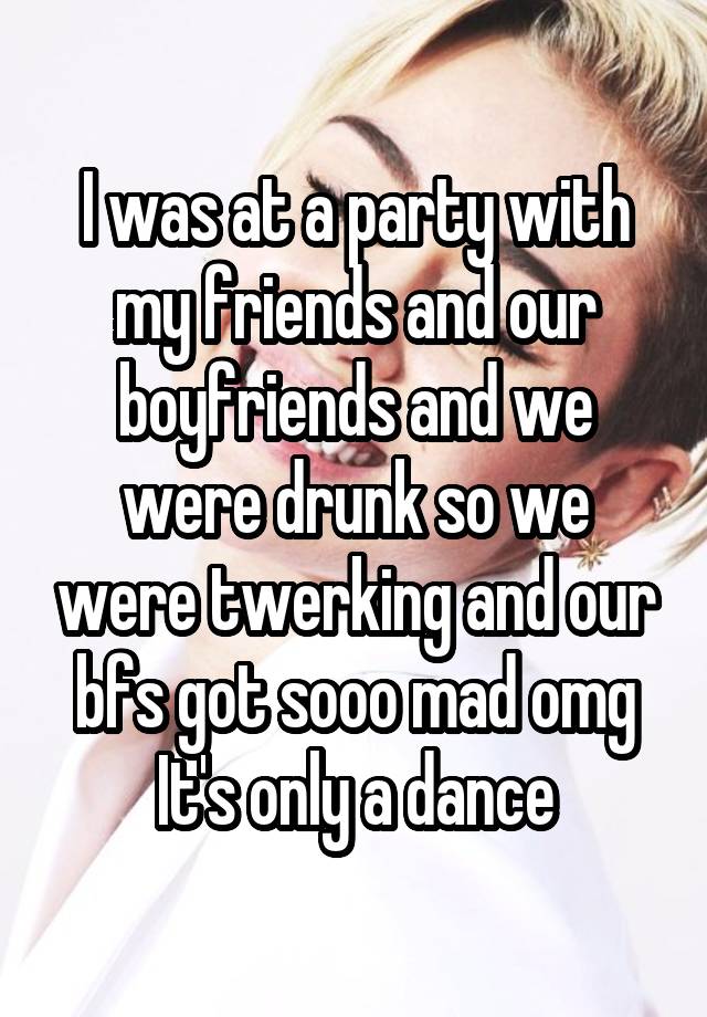 I was at a party with my friends and our boyfriends and we were drunk so we were twerking and our bfs got sooo mad omg
It's only a dance