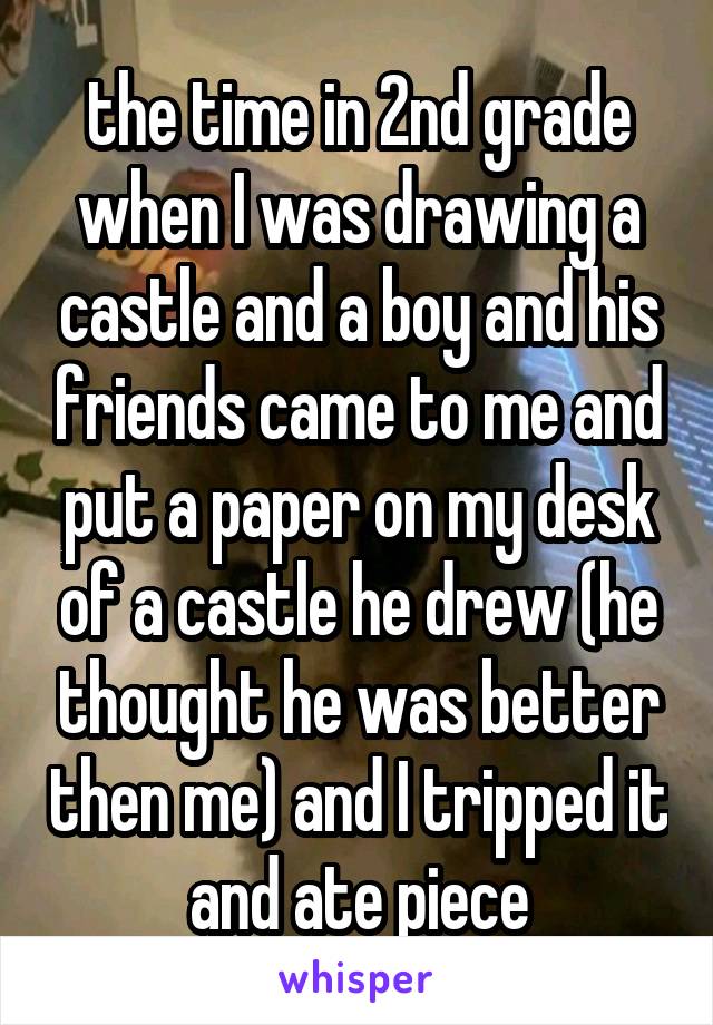  the time in 2nd grade when I was drawing a castle and a boy and his friends came to me and put a paper on my desk of a castle he drew (he thought he was better then me) and I tripped it and ate piece