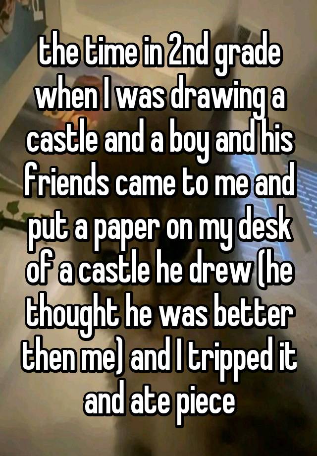  the time in 2nd grade when I was drawing a castle and a boy and his friends came to me and put a paper on my desk of a castle he drew (he thought he was better then me) and I tripped it and ate piece