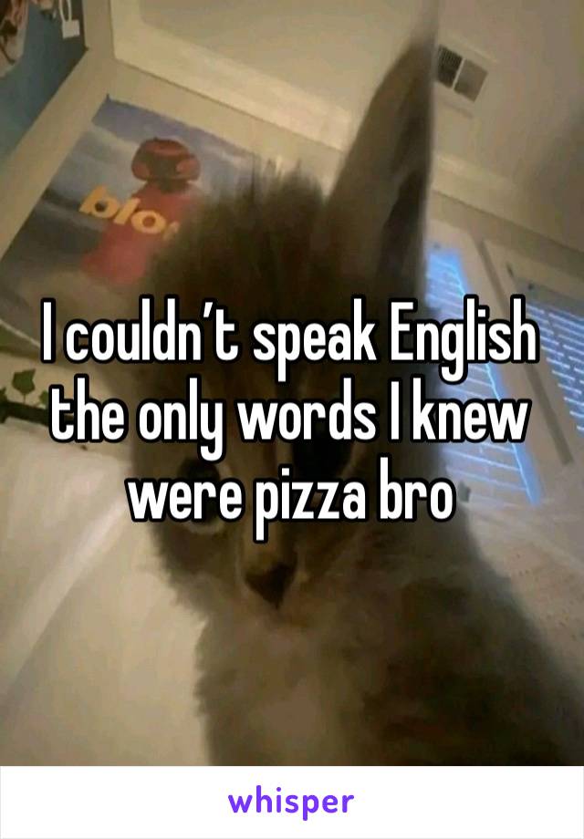 I couldn’t speak English the only words I knew were pizza bro 