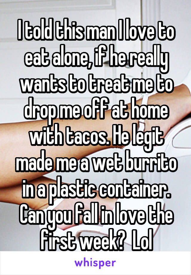 I told this man I love to eat alone, if he really wants to treat me to drop me off at home with tacos. He legit made me a wet burrito in a plastic container. Can you fall in love the first week?  Lol