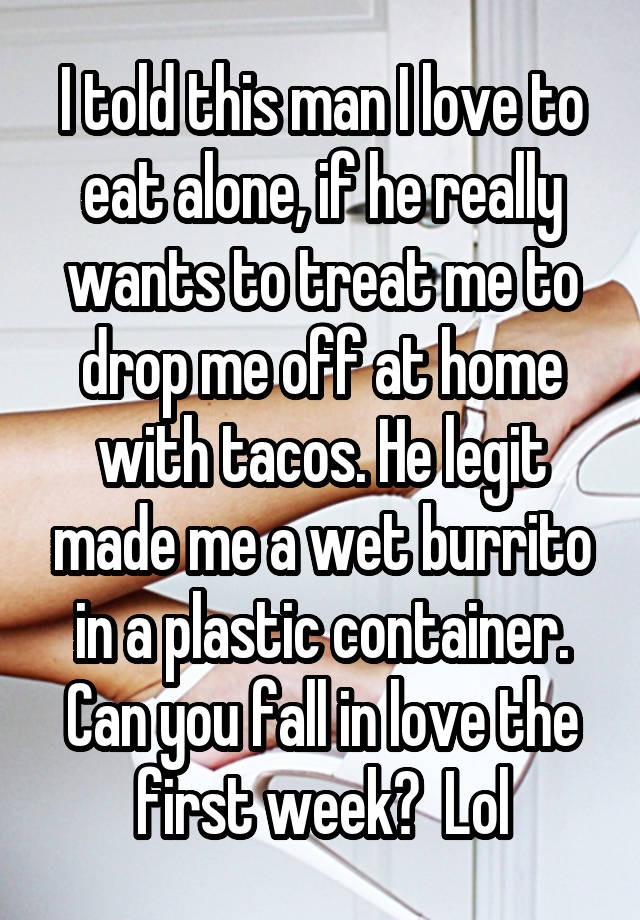 I told this man I love to eat alone, if he really wants to treat me to drop me off at home with tacos. He legit made me a wet burrito in a plastic container. Can you fall in love the first week?  Lol