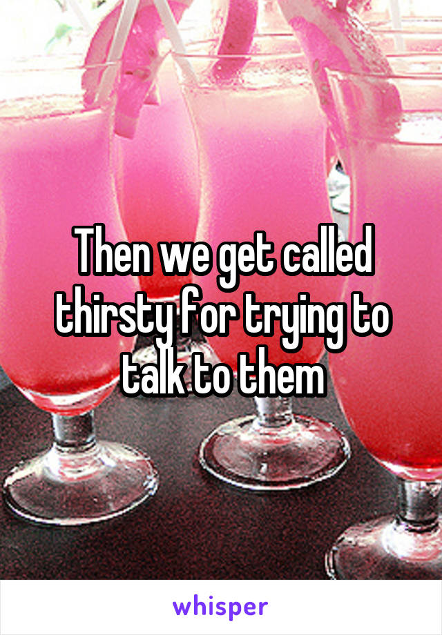 Then we get called thirsty for trying to talk to them