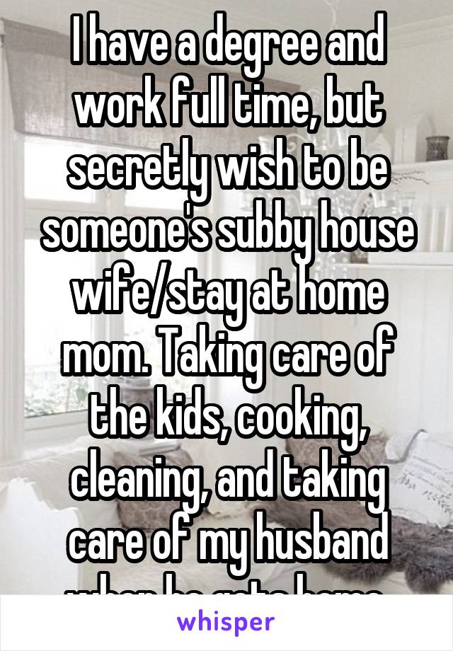 I have a degree and work full time, but secretly wish to be someone's subby house wife/stay at home mom. Taking care of the kids, cooking, cleaning, and taking care of my husband when he gets home.