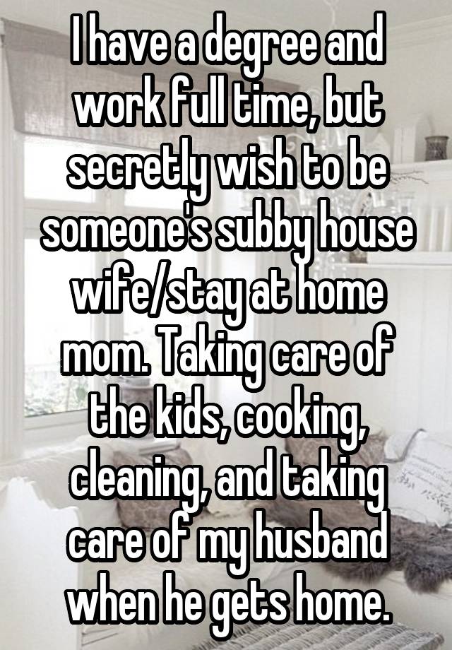 I have a degree and work full time, but secretly wish to be someone's subby house wife/stay at home mom. Taking care of the kids, cooking, cleaning, and taking care of my husband when he gets home.