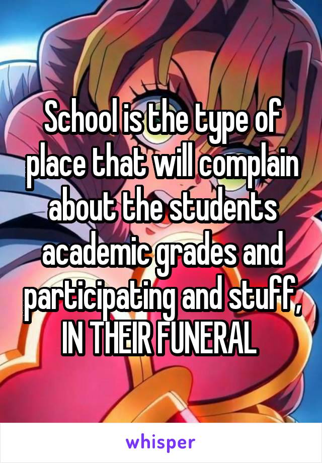 School is the type of place that will complain about the students academic grades and participating and stuff,
IN THEIR FUNERAL 