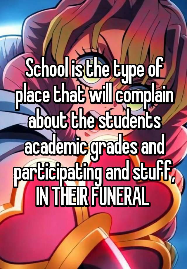 School is the type of place that will complain about the students academic grades and participating and stuff,
IN THEIR FUNERAL 