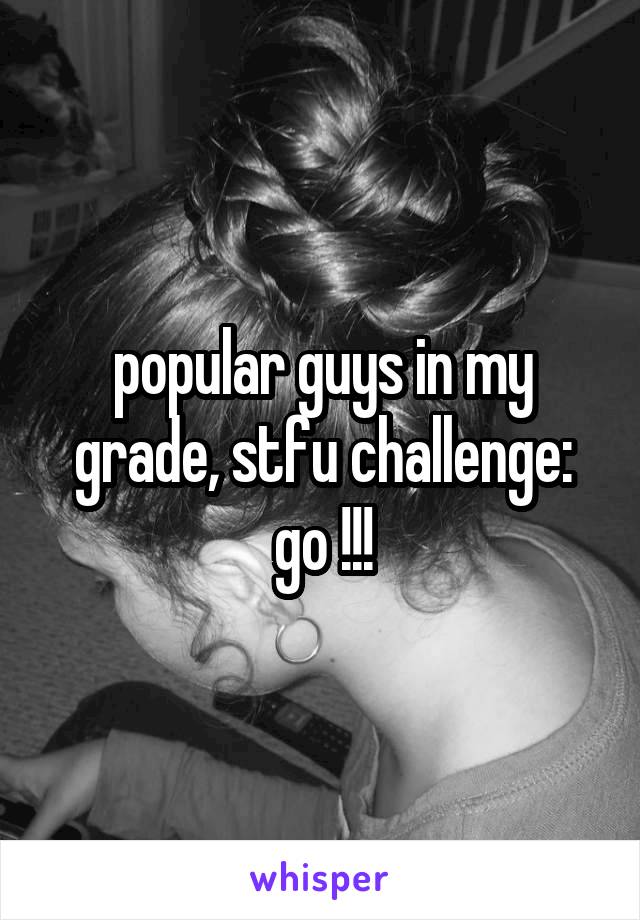 popular guys in my grade, stfu challenge:
go !!!