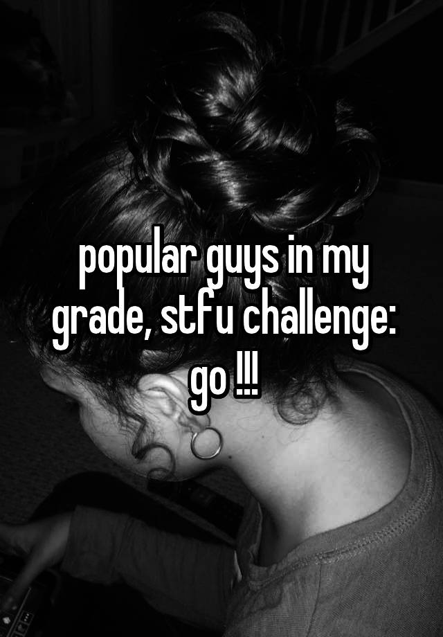 popular guys in my grade, stfu challenge:
go !!!