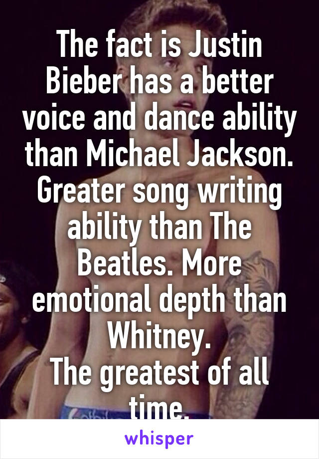 The fact is Justin Bieber has a better voice and dance ability than Michael Jackson. Greater song writing ability than The Beatles. More emotional depth than Whitney.
The greatest of all time.