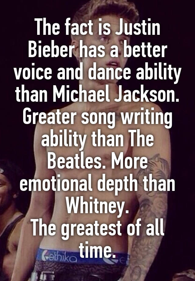 The fact is Justin Bieber has a better voice and dance ability than Michael Jackson. Greater song writing ability than The Beatles. More emotional depth than Whitney.
The greatest of all time.