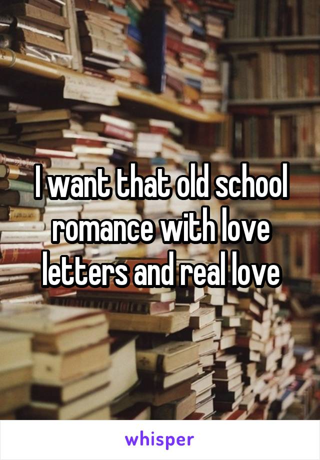 I want that old school romance with love letters and real love