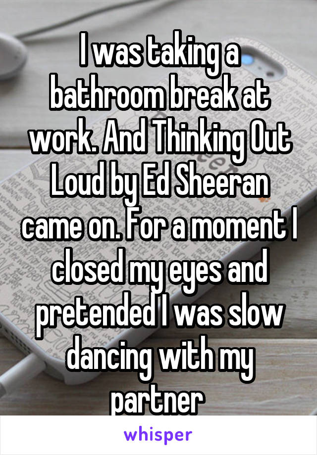 I was taking a bathroom break at work. And Thinking Out Loud by Ed Sheeran came on. For a moment I closed my eyes and pretended I was slow dancing with my partner 