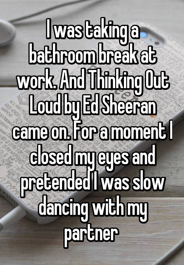 I was taking a bathroom break at work. And Thinking Out Loud by Ed Sheeran came on. For a moment I closed my eyes and pretended I was slow dancing with my partner 