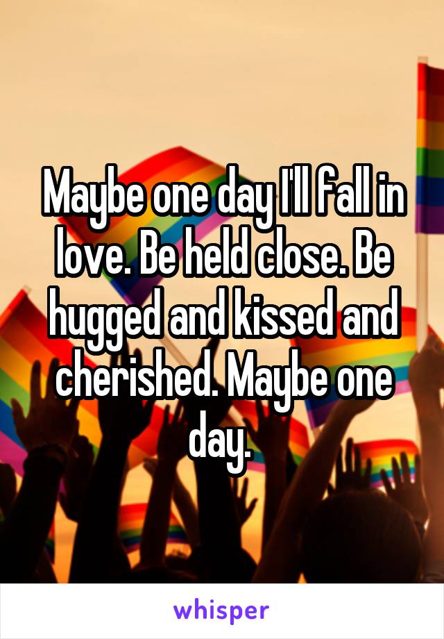 Maybe one day I'll fall in love. Be held close. Be hugged and kissed and cherished. Maybe one day. 