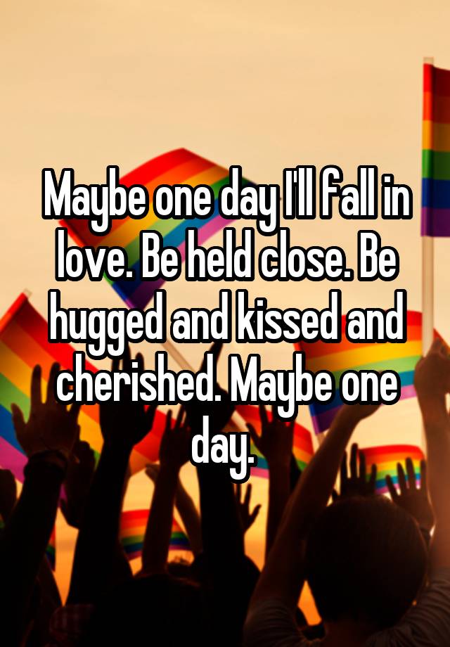 Maybe one day I'll fall in love. Be held close. Be hugged and kissed and cherished. Maybe one day. 