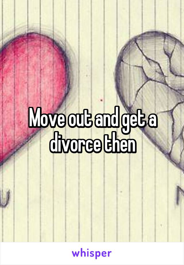 Move out and get a divorce then