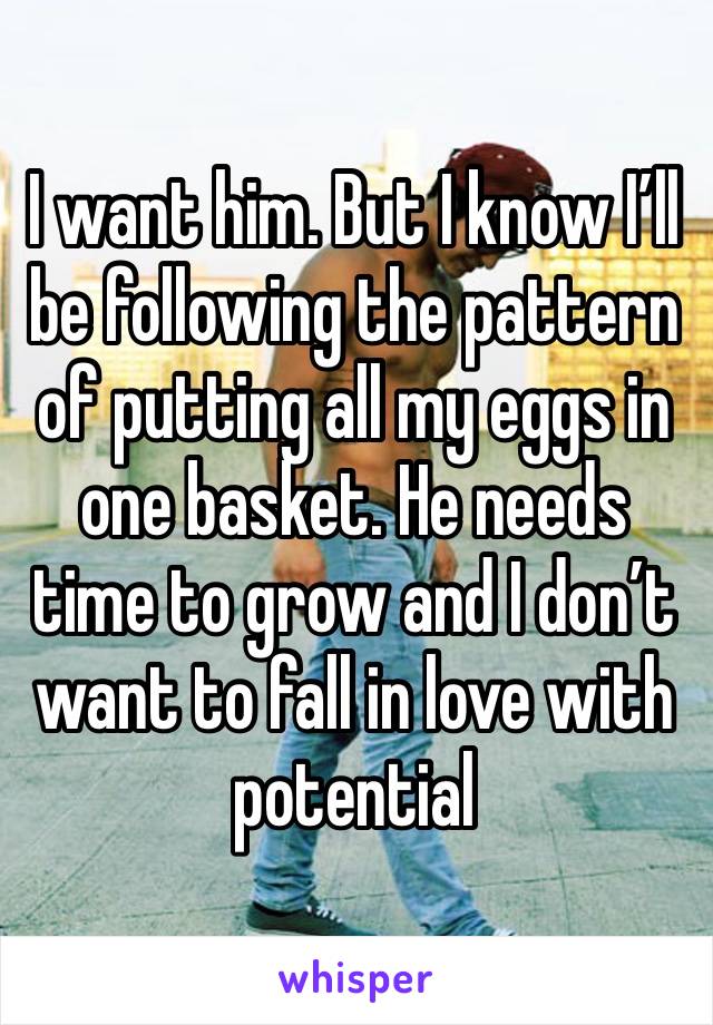 I want him. But I know I’ll be following the pattern of putting all my eggs in one basket. He needs time to grow and I don’t want to fall in love with potential 