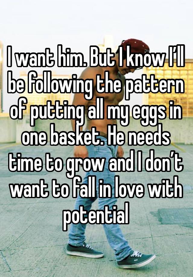 I want him. But I know I’ll be following the pattern of putting all my eggs in one basket. He needs time to grow and I don’t want to fall in love with potential 