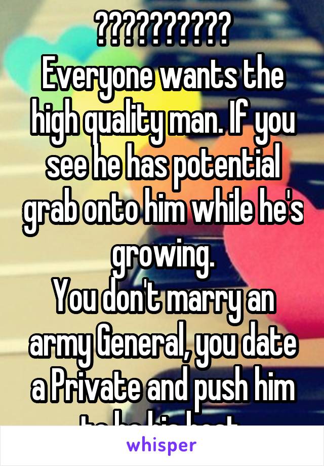 ??????????
Everyone wants the high quality man. If you see he has potential grab onto him while he's growing.
You don't marry an army General, you date a Private and push him to be his best.