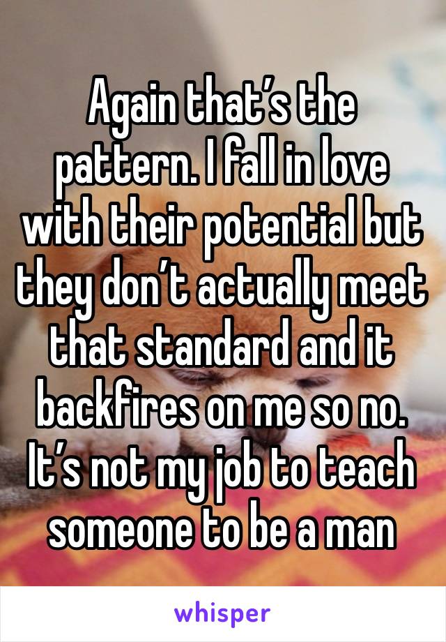 Again that’s the pattern. I fall in love with their potential but they don’t actually meet that standard and it backfires on me so no. It’s not my job to teach someone to be a man