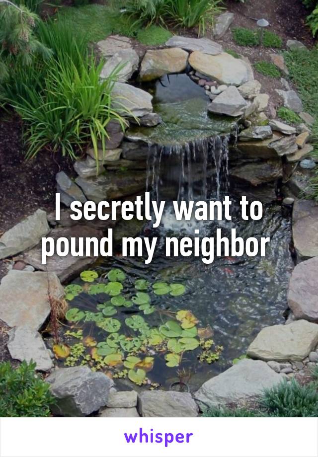 I secretly want to pound my neighbor 