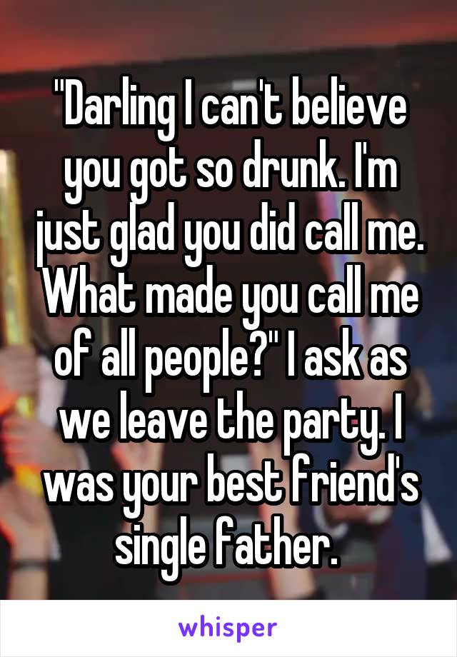 "Darling I can't believe you got so drunk. I'm just glad you did call me. What made you call me of all people?" I ask as we leave the party. I was your best friend's single father. 