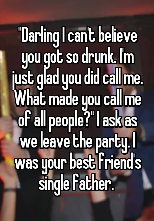 "Darling I can't believe you got so drunk. I'm just glad you did call me. What made you call me of all people?" I ask as we leave the party. I was your best friend's single father. 