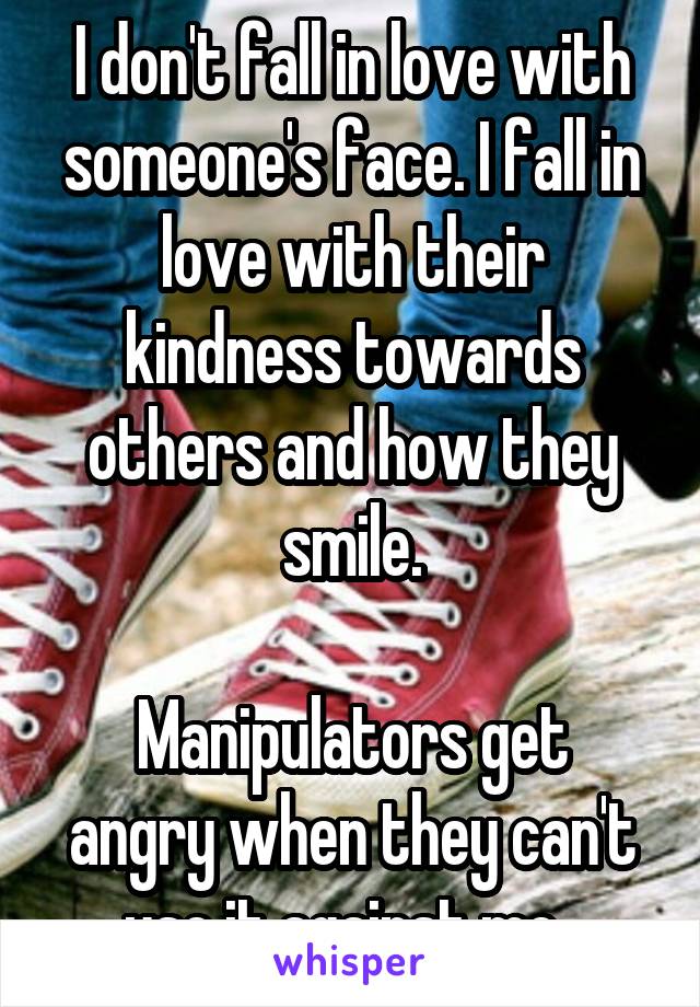 I don't fall in love with someone's face. I fall in love with their kindness towards others and how they smile.

Manipulators get angry when they can't use it against me. 