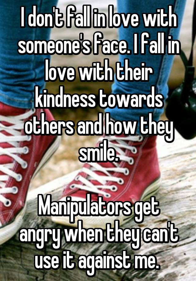 I don't fall in love with someone's face. I fall in love with their kindness towards others and how they smile.

Manipulators get angry when they can't use it against me. 