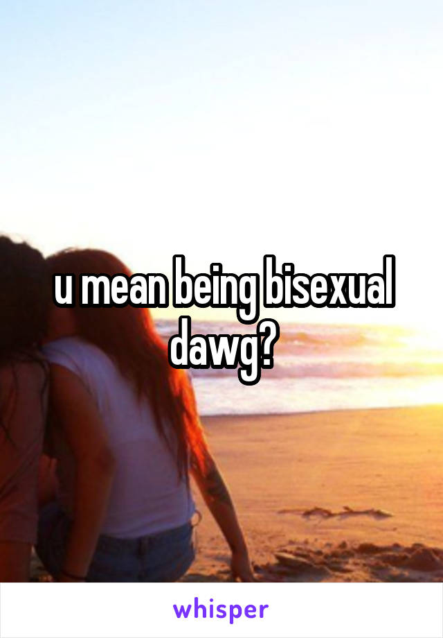 u mean being bisexual dawg?