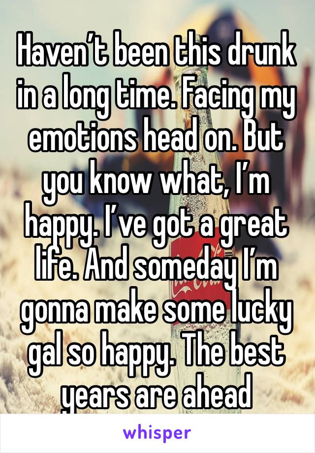 Haven’t been this drunk in a long time. Facing my emotions head on. But you know what, I’m happy. I’ve got a great life. And someday I’m gonna make some lucky gal so happy. The best years are ahead