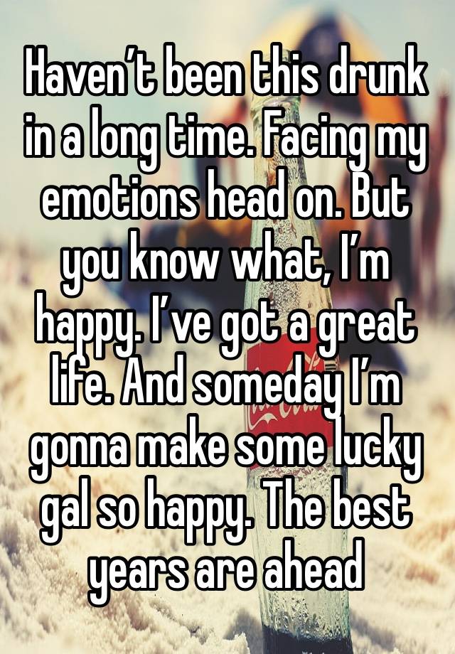 Haven’t been this drunk in a long time. Facing my emotions head on. But you know what, I’m happy. I’ve got a great life. And someday I’m gonna make some lucky gal so happy. The best years are ahead