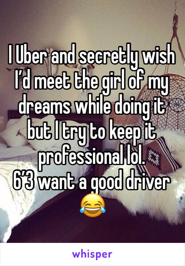 I Uber and secretly wish I’d meet the girl of my dreams while doing it but I try to keep it professional lol. 
6’3 want a good driver 😂