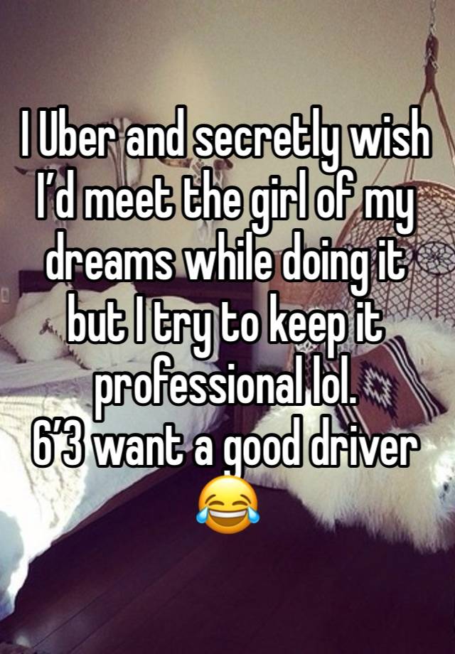 I Uber and secretly wish I’d meet the girl of my dreams while doing it but I try to keep it professional lol. 
6’3 want a good driver 😂