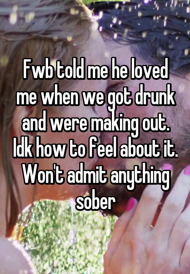 Fwb told me he loved me when we got drunk and were making out. Idk how to feel about it.
Won't admit anything sober