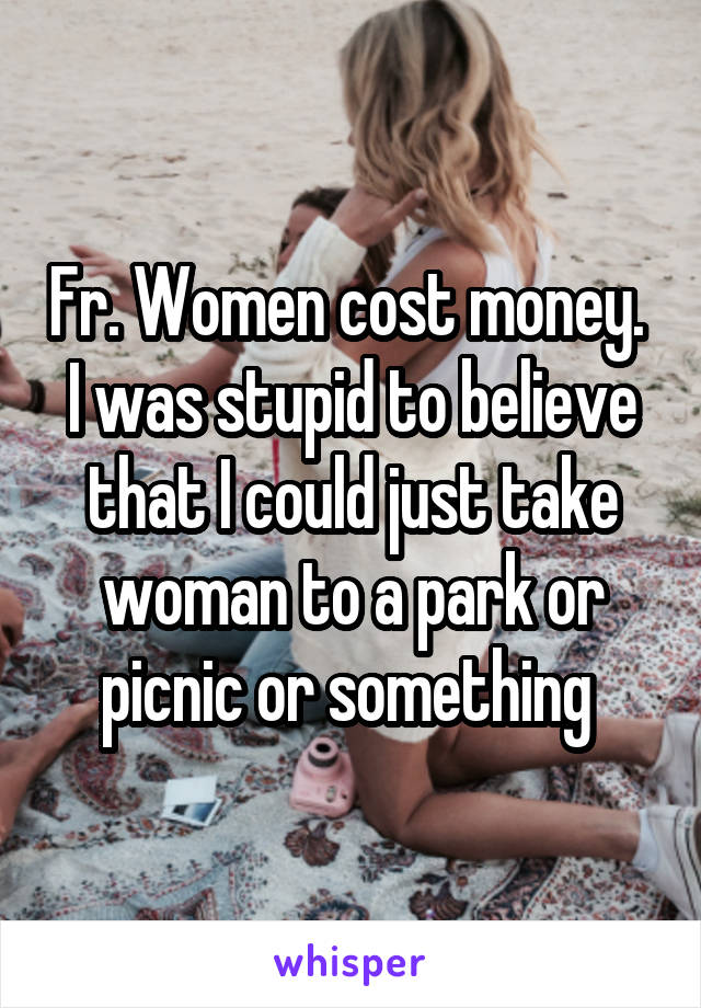 Fr. Women cost money. 
I was stupid to believe that I could just take woman to a park or picnic or something 