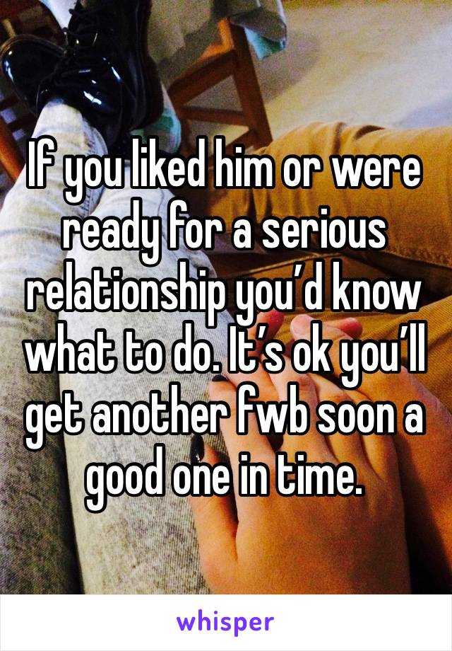 If you liked him or were ready for a serious relationship you’d know what to do. It’s ok you’ll get another fwb soon a good one in time. 