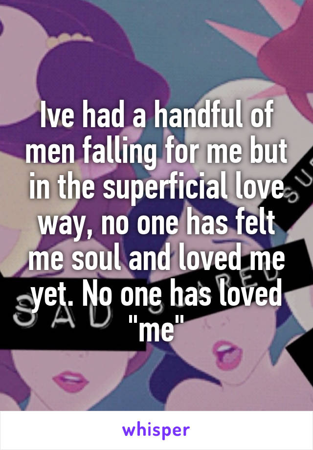 Ive had a handful of men falling for me but in the superficial love way, no one has felt me soul and loved me yet. No one has loved "me"