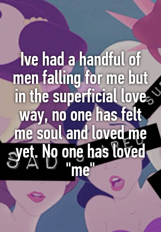 Ive had a handful of men falling for me but in the superficial love way, no one has felt me soul and loved me yet. No one has loved "me"