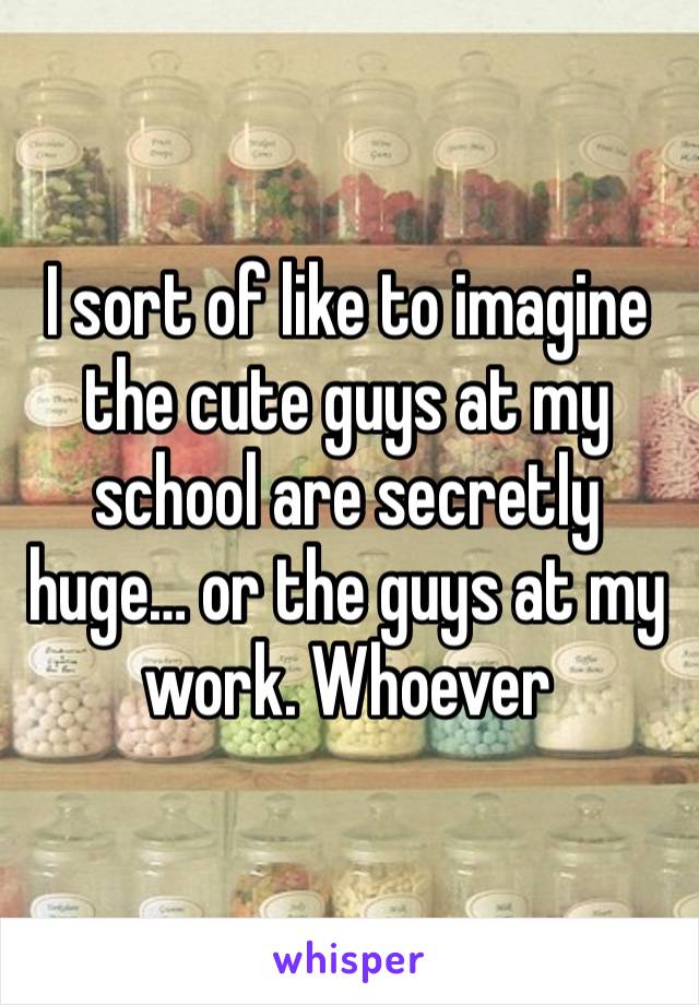 I sort of like to imagine the cute guys at my school are secretly huge… or the guys at my work. Whoever