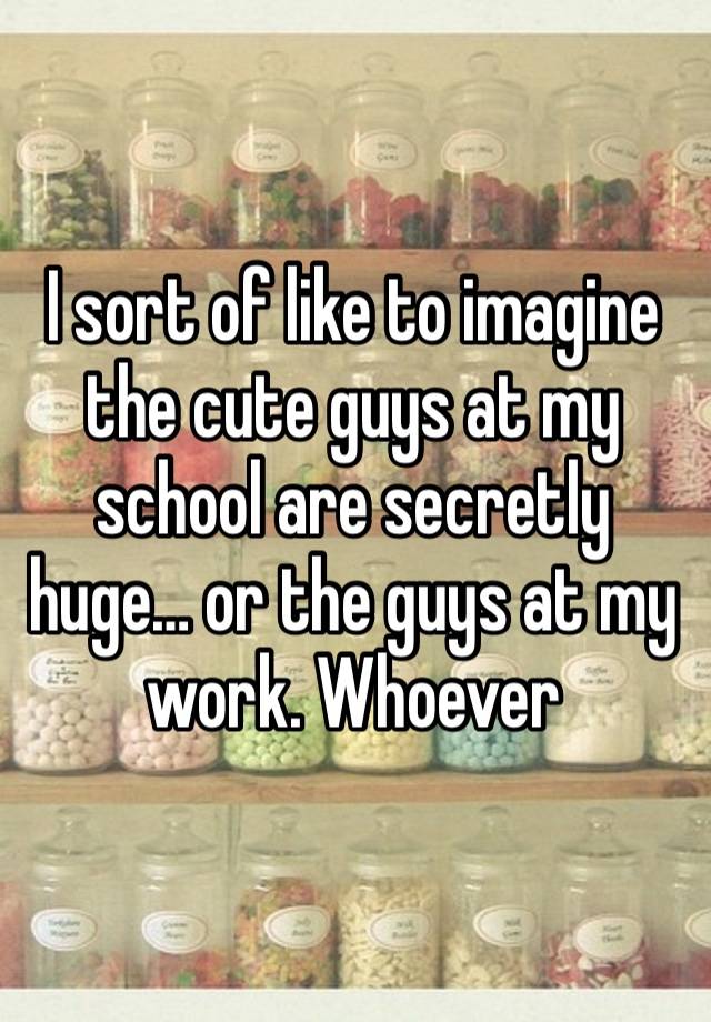 I sort of like to imagine the cute guys at my school are secretly huge… or the guys at my work. Whoever