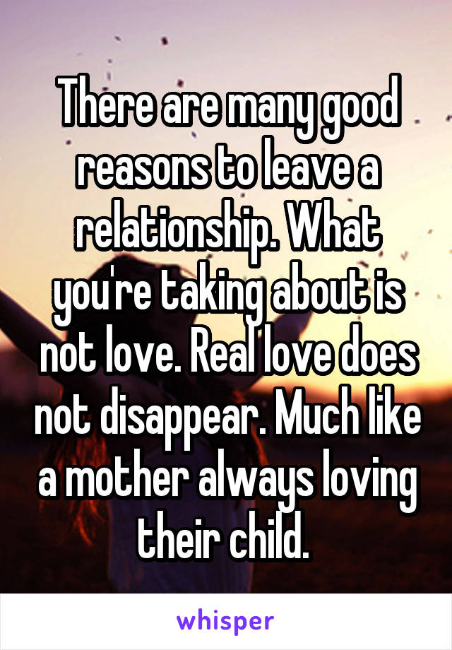 There are many good reasons to leave a relationship. What you're taking about is not love. Real love does not disappear. Much like a mother always loving their child. 